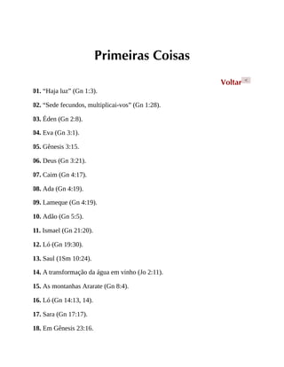 Primeiras Coisas
Voltar <
01. “Haja luz” (Gn 1:3).
02. “Sede fecundos, multiplicai-vos” (Gn 1:28).
03. Éden (Gn 2:8).
04. Eva (Gn 3:1).
05. Gênesis 3:15.
06. Deus (Gn 3:21).
07. Caim (Gn 4:17).
08. Ada (Gn 4:19).
09. Lameque (Gn 4:19).
10. Adão (Gn 5:5).
11. Ismael (Gn 21:20).
12. Ló (Gn 19:30).
13. Saul (1Sm 10:24).
14. A transformação da água em vinho (Jo 2:11).
15. As montanhas Ararate (Gn 8:4).
16. Ló (Gn 14:13, 14).
17. Sara (Gn 17:17).
18. Em Gênesis 23:16.
 