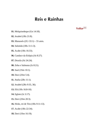 Reis e Rainhas
Voltar <
01. Melquisedeque (Gn 14:18).
02. Jezabel (1Rs 21:8).
03. Manassés (2Cr 33:1) – 55 anos.
04. Salomão (1Rs 11:1-3).
05. Acabe (1Rs 16:33).
06. Candace da Etiópia (At 8:27).
07. Drusila (At 24:24).
08. Zeba e Salmuna (Jz 8:21).
09. Saul (1Sm 10:1).
10. Davi (2Sm 5:4).
11. Atalia (2Rs 11:1).
12. Jezabel (2Rs 9:35, 36).
13. Elá (1Rs 16:8-10).
14. Eglom (Jz 3:17).
15. Davi (2Sm 20:3).
16. Hirão, rei de Tiro (1Rs 9:11-13).
17. Acabe (1Rs 22:34).
18. Davi (1Sm 16:19).
 