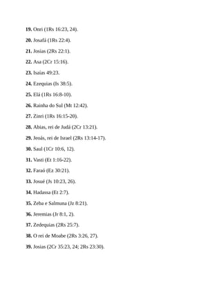 19. Onri (1Rs 16:23, 24).
20. Josafá (1Rs 22:4).
21. Josias (2Rs 22:1).
22. Asa (2Cr 15:16).
23. Isaías 49:23.
24. Ezequias (Is 38:5).
25. Elá (1Rs 16:8-10).
26. Rainha do Sul (Mt 12:42).
27. Zinri (1Rs 16:15-20).
28. Abias, rei de Judá (2Cr 13:21).
29. Jeoás, rei de Israel (2Rs 13:14-17).
30. Saul (1Cr 10:6, 12).
31. Vasti (Et 1:16-22).
32. Faraó (Ez 30:21).
33. Josué (Js 10:23, 26).
34. Hadassa (Et 2:7).
35. Zeba e Salmuna (Jz 8:21).
36. Jeremias (Jr 8:1, 2).
37. Zedequias (2Rs 25:7).
38. O rei de Moabe (2Rs 3:26, 27).
39. Josias (2Cr 35:23, 24; 2Rs 23:30).
 