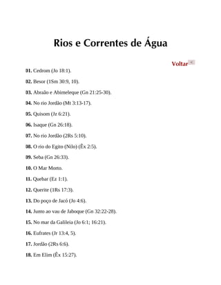 Rios e Correntes de Água
Voltar <
01. Cedrom (Jo 18:1).
02. Besor (1Sm 30:9, 10).
03. Abraão e Abimeleque (Gn 21:25-30).
04. No rio Jordão (Mt 3:13-17).
05. Quisom (Jz 6:21).
06. Isaque (Gn 26:18).
07. No rio Jordão (2Rs 5:10).
08. O rio do Egito (Nilo) (Êx 2:5).
09. Seba (Gn 26:33).
10. O Mar Morto.
11. Quebar (Ez 1:1).
12. Querite (1Rs 17:3).
13. Do poço de Jacó (Jo 4:6).
14. Junto ao vau de Jaboque (Gn 32:22-28).
15. No mar da Galileia (Jo 6:1; 16:21).
16. Eufrates (Jr 13:4, 5).
17. Jordão (2Rs 6:6).
18. Em Elim (Êx 15:27).
 