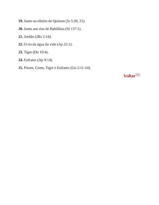19. Junto ao ribeiro de Quisom (Jz 5:20, 21).
20. Junto aos rios de Babilônia (Sl 137:1).
21. Jordão (2Rs 2:14).
22. O rio da água da vida (Ap 22:1).
23. Tigre (Dn 10:4).
24. Eufrates (Ap 9:14).
25. Pisom, Giom, Tigre e Eufrates (Gn 2:11-14).
Voltar <
 