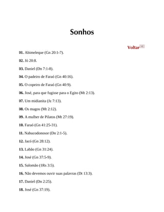 Sonhos
Voltar <
01. Abimeleque (Gn 20:1-7).
02. Jó 20:8.
03. Daniel (Dn 7:1-8).
04. O padeiro de Faraó (Gn 40:16).
05. O copeiro de Faraó (Gn 40:9).
06. José, para que fugisse para o Egito (Mt 2:13).
07. Um midianita (Jz 7:13).
08. Os magos (Mt 2:12).
09. A mulher de Pilatos (Mt 27:19).
10. Faraó (Gn 41:25-31).
11. Nabucodonosor (Dn 2:1-5).
12. Jacó (Gn 28:12).
13. Labão (Gn 31:24).
14. José (Gn 37:5-9).
15. Salomão (1Rs 3:5).
16. Não devemos ouvir suas palavras (Dt 13:3).
17. Daniel (Dn 2:25).
18. José (Gn 37:19).
 