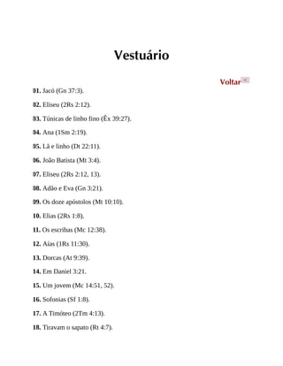 Vestuário
Voltar <
01. Jacó (Gn 37:3).
02. Eliseu (2Rs 2:12).
03. Túnicas de linho fino (Êx 39:27).
04. Ana (1Sm 2:19).
05. Lã e linho (Dt 22:11).
06. João Batista (Mt 3:4).
07. Eliseu (2Rs 2:12, 13).
08. Adão e Eva (Gn 3:21).
09. Os doze apóstolos (Mt 10:10).
10. Elias (2Rs 1:8).
11. Os escribas (Mc 12:38).
12. Aías (1Rs 11:30).
13. Dorcas (At 9:39).
14. Em Daniel 3:21.
15. Um jovem (Mc 14:51, 52).
16. Sofonias (Sf 1:8).
17. A Timóteo (2Tm 4:13).
18. Tiravam o sapato (Rt 4:7).
 