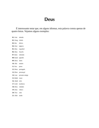 Deus
É interessante notar que, em alguns idiomas, esta palavra consta apenas de
quatro letras. Vejamos alguns exemplos:
01. Gott alemão
02. Zung chinês
03. Ilos dórico
04. Zeut egípcio
05. Dios espanhol
06. Dieu francês
07. Rain indostão
08. Kami japonês
09. Deus latim
10. Alla malaio
11. Sira persa
12. Deus português
13. Dion provençal
14. Lian peruano antigo
15. Bokh russo
16. Adad sírio
17. Goth teutônico
18. Diou vândalo
19. Zenc válaco
20. Tixo zulu
21. Alah árabe
 