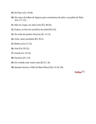 19. De Davi (1Cr 19:40.
20. De cintas de folhas de figueira para vestimentas de peles, no jardim do Éden
(Gn 3:7, 21).
21. Não era roupa, era meio siclo (Êx 38:26).
22. Esdras, na hora do sacrifício da tarde (Ed 9:5).
23. Na visão do profeta Zacarias (Zc 3:1-3).
24. Arão, sumo sacerdote (Êx 39:1).
25. Rebeca (Gn 27:15).
26. José (Gn 39:12).
27. Sansão (Jz 14:12).
28. Zacarias (Zc 3:3).
29. Era vestido com vestes reais (Et 6:7, 8).
30. Quando morreu o filho de Bate-Seba (2Sm 12:19, 20).
Voltar <
 