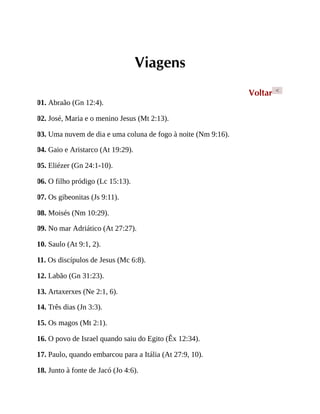 Viagens
Voltar <
01. Abraão (Gn 12:4).
02. José, Maria e o menino Jesus (Mt 2:13).
03. Uma nuvem de dia e uma coluna de fogo à noite (Nm 9:16).
04. Gaio e Aristarco (At 19:29).
05. Eliézer (Gn 24:1-10).
06. O filho pródigo (Lc 15:13).
07. Os gibeonitas (Js 9:11).
08. Moisés (Nm 10:29).
09. No mar Adriático (At 27:27).
10. Saulo (At 9:1, 2).
11. Os discípulos de Jesus (Mc 6:8).
12. Labão (Gn 31:23).
13. Artaxerxes (Ne 2:1, 6).
14. Três dias (Jn 3:3).
15. Os magos (Mt 2:1).
16. O povo de Israel quando saiu do Egito (Êx 12:34).
17. Paulo, quando embarcou para a Itália (At 27:9, 10).
18. Junto à fonte de Jacó (Jo 4:6).
 