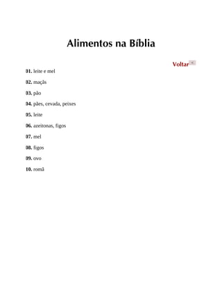 Alimentos na Bíblia
Voltar <
01. leite e mel
02. maçãs
03. pão
04. pães, cevada, peixes
05. leite
06. azeitonas, figos
07. mel
08. figos
09. ovo
10. romã
 