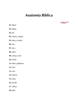 Anatomia Bíblica
Voltar <
01. lábios
02. língua
03. pés
04. cabelos, cabeça
05. mãos, coração
06. face
07. boca
08. olhos
09. cabeça, rosto
10. orelha
11. olhos, pálpebras
12. boca
13. coxa
14. ombros
15. braço
16. ouvido
17. cabeça
18. dedo
 
