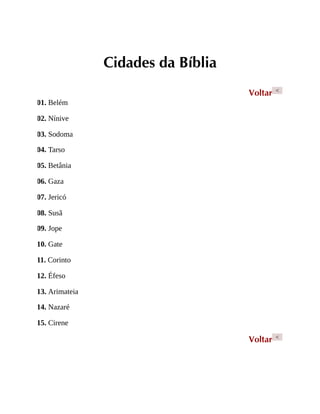 Cidades da Bíblia
Voltar <
01. Belém
02. Nínive
03. Sodoma
04. Tarso
05. Betânia
06. Gaza
07. Jericó
08. Susã
09. Jope
10. Gate
11. Corinto
12. Éfeso
13. Arimateia
14. Nazaré
15. Cirene
Voltar <
 