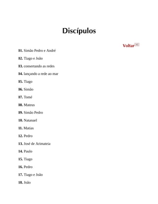 Discípulos
Voltar <
01. Simão Pedro e André
02. Tiago e João
03. consertando as redes
04. lançando a rede ao mar
05. Tiago
06. Simão
07. Tomé
08. Mateus
09. Simão Pedro
10. Natanael
11. Matias
12. Pedro
13. José de Arimateia
14. Paulo
15. Tiago
16. Pedro
17. Tiago e João
18. João
 