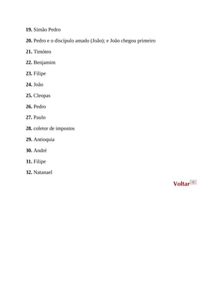 19. Simão Pedro
20. Pedro e o discípulo amado (João); e João chegou primeiro
21. Timóteo
22. Benjamim
23. Filipe
24. João
25. Cleopas
26. Pedro
27. Paulo
28. coletor de impostos
29. Antioquia
30. André
31. Filipe
32. Natanael
Voltar <
 