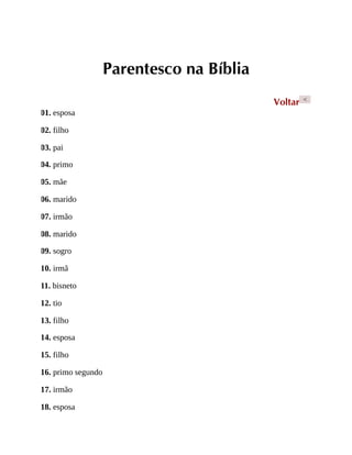 Parentesco na Bíblia
Voltar <
01. esposa
02. filho
03. pai
04. primo
05. mãe
06. marido
07. irmão
08. marido
09. sogro
10. irmã
11. bisneto
12. tio
13. filho
14. esposa
15. filho
16. primo segundo
17. irmão
18. esposa
 