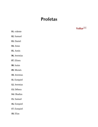 Profetas
Voltar <
01. vidente
02. Samuel
03. Daniel
04. Jonas
05. Amós
06. Jeremias
07. Eliseu
08. Isaías
09. Moisés
10. Jeremias
11. Ezequiel
12. Jeremias
13. Débora
14. Obadias
15. Samuel
16. Ezequiel
17. Ezequiel
18. Elias
 