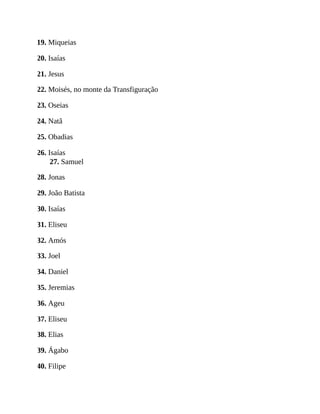19. Miqueias
20. Isaías
21. Jesus
22. Moisés, no monte da Transfiguração
23. Oseias
24. Natã
25. Obadias
26. Isaías
27. Samuel
28. Jonas
29. João Batista
30. Isaías
31. Eliseu
32. Amós
33. Joel
34. Daniel
35. Jeremias
36. Ageu
37. Eliseu
38. Elias
39. Ágabo
40. Filipe
 