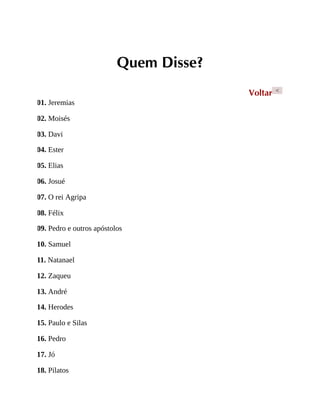 Quem Disse?
Voltar <
01. Jeremias
02. Moisés
03. Davi
04. Ester
05. Elias
06. Josué
07. O rei Agripa
08. Félix
09. Pedro e outros apóstolos
10. Samuel
11. Natanael
12. Zaqueu
13. André
14. Herodes
15. Paulo e Silas
16. Pedro
17. Jó
18. Pilatos
 