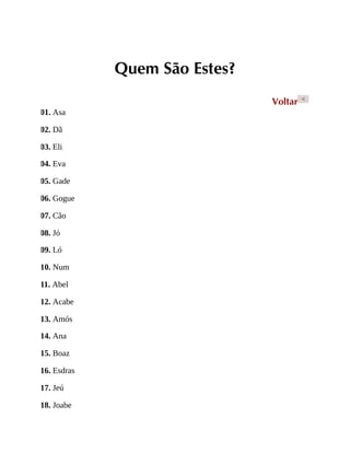 Quem São Estes?
Voltar <
01. Asa
02. Dã
03. Eli
04. Eva
05. Gade
06. Gogue
07. Cão
08. Jó
09. Ló
10. Num
11. Abel
12. Acabe
13. Amós
14. Ana
15. Boaz
16. Esdras
17. Jeú
18. Joabe
 