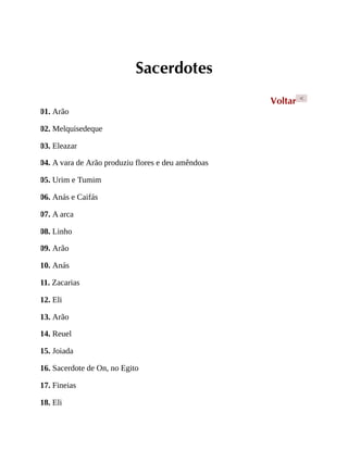 Sacerdotes
Voltar <
01. Arão
02. Melquisedeque
03. Eleazar
04. A vara de Arão produziu flores e deu amêndoas
05. Urim e Tumim
06. Anás e Caifás
07. A arca
08. Linho
09. Arão
10. Anás
11. Zacarias
12. Eli
13. Arão
14. Reuel
15. Joiada
16. Sacerdote de On, no Egito
17. Fineias
18. Eli
 