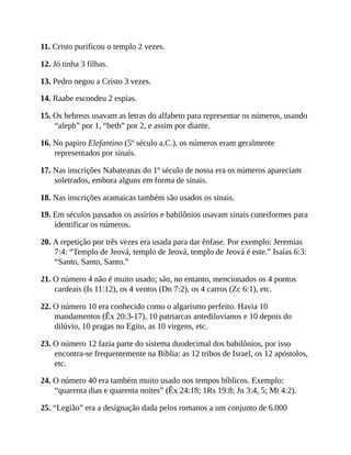 11. Cristo purificou o templo 2 vezes.
12. Jó tinha 3 filhas.
13. Pedro negou a Cristo 3 vezes.
14. Raabe escondeu 2 espias.
15. Os hebreus usavam as letras do alfabeto para representar os números, usando
“aleph” por 1, “beth” por 2, e assim por diante.
16. No papiro Elefantino (5º século a.C.), os números eram geralmente
representados por sinais.
17. Nas inscrições Nabateanas do 1º século de nossa era os números apareciam
soletrados, embora alguns em forma de sinais.
18. Nas inscrições aramaicas também são usados os sinais.
19. Em séculos passados os assírios e babilônios usavam sinais cuneiformes para
identificar os números.
20. A repetição por três vezes era usada para dar ênfase. Por exemplo: Jeremias
7:4: “Templo de Jeová, templo de Jeová, templo de Jeová é este.” Isaías 6:3:
“Santo, Santo, Santo.”
21. O número 4 não é muito usado; são, no entanto, mencionados os 4 pontos
cardeais (Is 11:12), os 4 ventos (Dn 7:2), os 4 carros (Zc 6:1), etc.
22. O número 10 era conhecido como o algarismo perfeito. Havia 10
mandamentos (Êx 20:3-17), 10 patriarcas antediluvianos e 10 depois do
dilúvio, 10 pragas no Egito, as 10 virgens, etc.
23. O número 12 fazia parte do sistema duodecimal dos babilônios, por isso
encontra-se frequentemente na Bíblia: as 12 tribos de Israel, os 12 apóstolos,
etc.
24. O número 40 era também muito usado nos tempos bíblicos. Exemplo:
“quarenta dias e quarenta noites” (Êx 24:18; 1Rs 19:8; Jn 3:4, 5; Mt 4:2).
25. “Legião” era a designação dada pelos romanos a um conjunto de 6.000
 