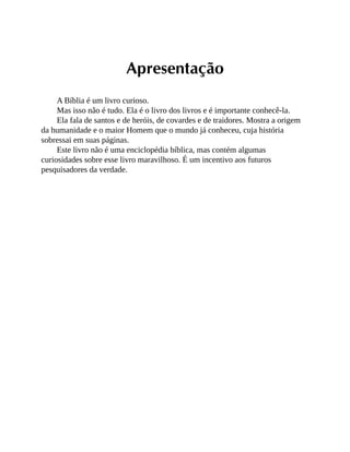 Apresentação
A Bíblia é um livro curioso.
Mas isso não é tudo. Ela é o livro dos livros e é importante conhecê-la.
Ela fala de santos e de heróis, de covardes e de traidores. Mostra a origem
da humanidade e o maior Homem que o mundo já conheceu, cuja história
sobressai em suas páginas.
Este livro não é uma enciclopédia bíblica, mas contém algumas
curiosidades sobre esse livro maravilhoso. É um incentivo aos futuros
pesquisadores da verdade.
 