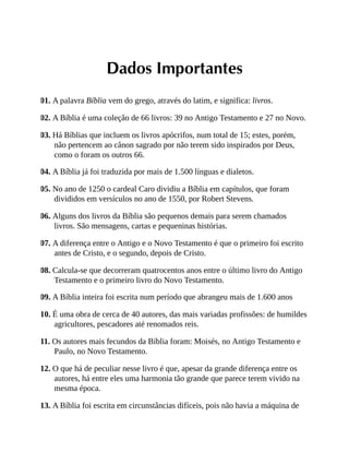 Dados Importantes
01. A palavra Bíblia vem do grego, através do latim, e significa: livros.
02. A Bíblia é uma coleção de 66 livros: 39 no Antigo Testamento e 27 no Novo.
03. Há Bíblias que incluem os livros apócrifos, num total de 15; estes, porém,
não pertencem ao cânon sagrado por não terem sido inspirados por Deus,
como o foram os outros 66.
04. A Bíblia já foi traduzida por mais de 1.500 línguas e dialetos.
05. No ano de 1250 o cardeal Caro dividiu a Bíblia em capítulos, que foram
divididos em versículos no ano de 1550, por Robert Stevens.
06. Alguns dos livros da Bíblia são pequenos demais para serem chamados
livros. São mensagens, cartas e pequeninas histórias.
07. A diferença entre o Antigo e o Novo Testamento é que o primeiro foi escrito
antes de Cristo, e o segundo, depois de Cristo.
08. Calcula-se que decorreram quatrocentos anos entre o último livro do Antigo
Testamento e o primeiro livro do Novo Testamento.
09. A Bíblia inteira foi escrita num período que abrangeu mais de 1.600 anos
10. É uma obra de cerca de 40 autores, das mais variadas profissões: de humildes
agricultores, pescadores até renomados reis.
11. Os autores mais fecundos da Bíblia foram: Moisés, no Antigo Testamento e
Paulo, no Novo Testamento.
12. O que há de peculiar nesse livro é que, apesar da grande diferença entre os
autores, há entre eles uma harmonia tão grande que parece terem vivido na
mesma época.
13. A Bíblia foi escrita em circunstâncias difíceis, pois não havia a máquina de
 