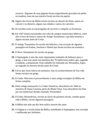escrever. Algumas de suas páginas foram originalmente gravadas em pedra
ou madeira, mas em sua maioria foram escritas em papiro.
14. Alguns dos livros da Bíblia foram escritos no deserto do Sinai, outros no
cárcere e no desterro, alguns nas cidades e outros no cativeiro.
15. Os escribas eram os encarregados de escrever e compilar as Escrituras.
16. Em 1947 foram encontrados uns rolos de antigos manuscritos bíblicos, entre
eles o livro de Isaías e outros do Antigo Testamento, cuja data remonta a
alguns séculos antes de Cristo.
17. O Antigo Testamento foi escrito em hebraico, com exceção de algumas
passagens em Esdras, Jeremias e Daniel que foram escritas em aramaico.
18. O Novo Testamento foi escrito em grego.
19. A Septuaginta é uma das mais importantes traduções do hebraico para o
grego, e tem esse nome em memória dos 70 intelectuais judeus que, segundo
a tradição, a prepararam. Esse trabalho foi realizado em Alexandria, Egito,
no segundo ou terceiro século antes de Cristo.
20. Crê-se que Jesus falava em aramaico, mas os acontecimentos de Sua vida
forma escritos em grego.
21. O Codex Vaticanus é provavelmente o mais antigo exemplar da Bíblia em
forma completa.
22. Outro antigo manuscrito é o Codex Sinaiticus, descoberto em 1844 no
mosteiro de Santa Catarina, perto do Monte Sinai. Essa descoberta foi feita
por um intelectual alemão chamado Tischendorf.
23. O Codex Alexandrinus, escrito no início do primeiro século, contém quase
toda a Bíblia, exceto algumas passagens.
24. A Bíblia tem sido um dos best-sellers através dos anos.
25. A Vulgata é a versão latina da Bíblia, semelhante à Septuaginta, mas revisada
e melhorada por Jerônimo.
 