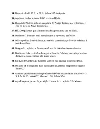 34. Os versículos 8, 15, 21 e 31 do Salmo 107 são iguais.
35. A palavra Senhor aparece 1.855 vezes na Bíblia.
36. O capítulo 29 de Jó acha-se na metade do Antigo Testamento, e Romanos 8
está no meio do Novo Testamento.
37. Há 2.300 palavras que são mencionadas apenas uma vez na Bíblia.
38. O número 7 é um dos mais mencionados e representa perfeição.
39. O livro poético é o de Salmos, na maioria com música; o livro de máximas é
o de Provérbios.
40. O segundo capítulo de Esdras e o sétimo de Neemias são semelhantes.
41. Os últimos dois versículos do segundo livro de Crônicas e os dois primeiros
do livro seguinte, Esdras, são quase iguais.
42. No livro de Cantares de Salomão também não aparece o nome de Deus.
43. O Salmo 36 é o segundo mais belo da Bíblia, estando em primeiro lugar o
Salmo 23.
44. As cinco promessas mais inspiradoras da Bíblia encontram-se em João 14:1-
3; João 14:23; João 6:37; Mateus 11:28; Salmo 37:4.
45. Àqueles que se jactam de perfeição convém ler o capítulo 6 de Mateus.
 