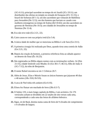 (1Cr 6:11); principal sacerdote no tempo do rei Josafá (2Cr 19:11); um
distribuidor das ofertas no templo no reinado de Ezequias (2Cr 31:15); o
bisavô de Sofonias (Sf 1:1); um dos sacerdotes que voltaram de Babilônia
para Jerusalém (Ne 12:2); um dos homens que haviam se casado com
mulheres estrangeiras no tempo de Esdras (Ed 10:42); um dos sacerdotes no
governo de Neemias (Ne 10:3); um cidadão de Jerusalém no tempo de
Neemias (Ne 11:4).
14. Eva não teve mãe (Gn 2:21, 22).
15. Caim casou-se com sua própria irmã (Gn 5:4).
16. A única idade de mulher que se menciona na Bíblia é a de Sara (Gn 23:1).
17. A primeira cirurgia foi realizada por Deus, quando tirou uma costela de Adão
(Gn 2:21, 22).
18. Depois da criação do homem, a primeira referência feita ao sábado aparece
no deserto do Sinai (Êx 16:23).
19. São registrados na Bíblia alguns nomes com as terminações verbais: Ar (Nm
21:15), cidade limítrofe com Moabe; Er (Gn 38:1-7; 46:11), filho de Judá; Ir
(1Cr 7:12), da tribo de Benjamim.
20. O nome Rafael encontra-se em 1 Crônicas 26:7.
21. Além de Jesus, Elias e Moisés foram os únicos homens que jejuaram 40 dias
e 40 noites (1Rs 19:8; Dt 9:9).
22. A arca de Noé tinha três andares (Gn 6:16).
23. Eliseu fez flutuar um machado de ferro (2Rs 6:5-7).
24. O Salmo 119, o mais longo capítulo da Bíblia, é um acróstico. Os 176
versículos acham-se divididos em 22 seções de oito versos cada uma,
correspondendo a cada uma das letras do alfabeto hebraico.
25. Ogue, rei de Basã, dormia numa cama de ferro de 9 côvados de comprimento
e 4 côvados de largura.
 