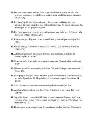 26. Durante os quarenta anos no deserto, os israelitas não comeram pão, não
beberam vinho nem bebida forte, e suas vestes e sandálias não se gastaram
(Dt 29:5, 6).
27. Em Josué 10:11 está registrado que o Senhor fez cair do céu sobre os
inimigos de Israel uma chuva de pedras tão forte que foi maior o número dos
mortos por ela do que pela espada.
28. Em Gate houve um homem de grande estatura, que tinha seis dedos em cada
mão e em cada pé (2Sm 21:20).
29. Elias teve o privilégio de comer uma refeição preparada por um anjo (1Rs
19:6).
30. Um só muro, na cidade de Afeque, caiu sobre 27.000 homens e os matou
(1Rs 20:30).
31. A Bíblia registra um único caso de morte por insolação, a do filho da
sunamita (2Rs 4:18-20).
32. Jó, no capítulo 6, verso 6, faz a seguinte pergunta: “haverá sabor na clara do
ovo?”
33. Não era permitido aos sacerdotes levitas, filhos de Zadoque, usar vestes de lã
(Ez 44:17).
34. Se as pragas do Egito foram terríveis, piores ainda serão as dos últimos dias,
segundo Apocalipse 16:21, pois haverá pedras com o peso de mais de 34
quilos.
35. João Batista usava sempre uma veste de pelo de camelo (Mt 3:4).
36. A palavra Mesopotâmia significa “entre dois rios”, neste caso o Tigre e o
Eufrates.
37. Segundo alguns comentários bíblicos, o mais eloquente discurso de Cristo
encontra-se em Lucas 17:32 e consta apenas de seis palavras: “Lembrai-vos
da mulher de Ló.”
38. Diz-se que a mais antiga cidade do mundo que ainda é habitada é Damasco
 