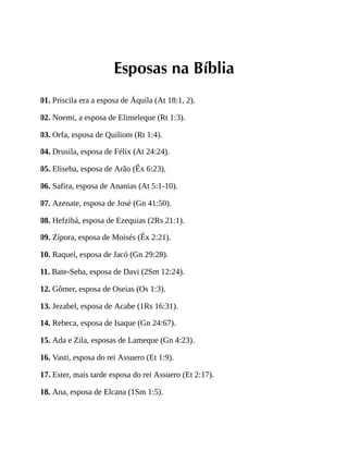 Esposas na Bíblia
01. Priscila era a esposa de Áquila (At 18:1, 2).
02. Noemi, a esposa de Elimeleque (Rt 1:3).
03. Orfa, esposa de Quiliom (Rt 1:4).
04. Drusila, esposa de Félix (At 24:24).
05. Eliseba, esposa de Arão (Êx 6:23).
06. Safira, esposa de Ananias (At 5:1-10).
07. Azenate, esposa de José (Gn 41:50).
08. Hefzibá, esposa de Ezequias (2Rs 21:1).
09. Zípora, esposa de Moisés (Êx 2:21).
10. Raquel, esposa de Jacó (Gn 29:28).
11. Bate-Seba, esposa de Davi (2Sm 12:24).
12. Gômer, esposa de Oseias (Os 1:3).
13. Jezabel, esposa de Acabe (1Rs 16:31).
14. Rebeca, esposa de Isaque (Gn 24:67).
15. Ada e Zila, esposas de Lameque (Gn 4:23).
16. Vasti, esposa do rei Assuero (Et 1:9).
17. Ester, mais tarde esposa do rei Assuero (Et 2:17).
18. Ana, esposa de Elcana (1Sm 1:5).
 
