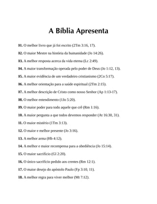 A Bíblia Apresenta
01. O melhor livro que já foi escrito (2Tm 3:16, 17).
02. O maior Mestre na história da humanidade (Jo 14:26).
03. A melhor resposta acerca da vida eterna (Lc 2:49).
04. A maior transformação operada pelo poder de Deus (Jo 1:12, 13).
05. A maior evidência de um verdadeiro cristianismo (2Co 5:17).
06. A melhor orientação para a saúde espiritual (2Tm 2:15).
07. A melhor descrição de Cristo como nosso Senhor (Ap 1:13-17).
08. O melhor entendimento (1Jo 5:20).
09. O maior poder para todo aquele que crê (Rm 1:16).
10. A maior pergunta a que todos devemos responder (At 16:30, 31).
11. O maior mistério (1Tm 3:13).
12. O maior e melhor presente (Jo 3:16).
13. A melhor arma (Hb 4:12).
14. A melhor e maior recompensa para a obediência (Jo 15:14).
15. O maior sacrifício (Gl 2:20).
16. O único sacrifício pedido aos crentes (Rm 12:1).
17. O maior desejo do apóstolo Paulo (Fp 3:10, 11).
18. A melhor regra para viver melhor (Mt 7:12).
 