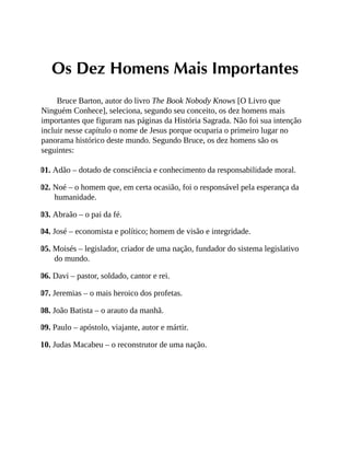 Os Dez Homens Mais Importantes
Bruce Barton, autor do livro The Book Nobody Knows [O Livro que
Ninguém Conhece], seleciona, segundo seu conceito, os dez homens mais
importantes que figuram nas páginas da História Sagrada. Não foi sua intenção
incluir nesse capítulo o nome de Jesus porque ocuparia o primeiro lugar no
panorama histórico deste mundo. Segundo Bruce, os dez homens são os
seguintes:
01. Adão – dotado de consciência e conhecimento da responsabilidade moral.
02. Noé – o homem que, em certa ocasião, foi o responsável pela esperança da
humanidade.
03. Abraão – o pai da fé.
04. José – economista e político; homem de visão e integridade.
05. Moisés – legislador, criador de uma nação, fundador do sistema legislativo
do mundo.
06. Davi – pastor, soldado, cantor e rei.
07. Jeremias – o mais heroico dos profetas.
08. João Batista – o arauto da manhã.
09. Paulo – apóstolo, viajante, autor e mártir.
10. Judas Macabeu – o reconstrutor de uma nação.
 