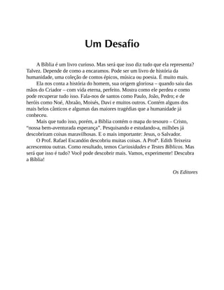 Um Desafio
A Bíblia é um livro curioso. Mas será que isso diz tudo que ela representa?
Talvez. Depende de como a encaramos. Pode ser um livro de história da
humanidade, uma coleção de contos épicos, música ou poesia. É muito mais.
Ela nos conta a história do homem, sua origem gloriosa – quando saiu das
mãos do Criador – com vida eterna, perfeito. Mostra como ele perdeu e como
pode recuperar tudo isso. Fala-nos de santos como Paulo, João, Pedro; e de
heróis como Noé, Abraão, Moisés, Davi e muitos outros. Contém alguns dos
mais belos cânticos e algumas das maiores tragédias que a humanidade já
conheceu.
Mais que tudo isso, porém, a Bíblia contém o mapa do tesouro – Cristo,
“nossa bem-aventurada esperança”. Pesquisando e estudando-a, milhões já
descobriram coisas maravilhosas. E o mais importante: Jesus, o Salvador.
O Prof. Rafael Escandón descobriu muitas coisas. A Profª. Edith Teixeira
acrescentou outras. Como resultado, temos Curiosidades e Testes Bíblicos. Mas
será que isso é tudo? Você pode descobrir mais. Vamos, experimente! Descubra
a Bíblia!
Os Editores
 