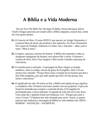 A Bíblia e a Vida Moderna
Em seu livro The Bible Our Heritage [A Bíblia, Nossa Herança], Edwin
Charles Dargan apresenta um estudo sobre a Bíblia adaptada a nossos dias, tendo
em vista quatro pontos.
01. O Conceito de Deus. O nome JEOVÁ, que aparece no Antigo Testamento, é
o mesmo Deus de Israel, dos profetas e dos apóstolos. No Novo Testamento
Ele é parte da Trindade. Soberano e Criador, Juiz e Salvador – sábio, justo e
santo. “Deus é amor.”
02. A origem, natureza e destino do homem. A Bíblia não responde a todas as
intrigantes indagações do homem, mas oferece-lhe a chave: O homem é
criatura de Deus, feita à Sua imagem e dEle recebe a bendita esperança da
vida eterna.
03. O caminho para a salvação. A mensagem de Deus chegou ao mundo
moderno, como ao antigo, através da graça do Evangelho. João 3:16 nos
mostra esse caminho: “Porque Deus amou o mundo de tal maneira que deu o
Seu Filho unigênito, para que todo aquele que nEle crê não pereça, mas
tenha a vida eterna.”
04. O significado da vida. Do início ao fim, a Bíblia está repleta do que significa
a verdadeira vida. O homem está neste mundo com um propósito. O povo de
Israel foi chamado para cumprir a comissão divina. O Evangelho foi
proclamado para a nossa redenção. O segredo da vida está em Cristo Jesus.
Com razão diz o apóstolo Paulo em Filipenses 1:21: “Porque para mim o
viver é Cristo.” O homem tem sido chamado para servir. Assim, as quatro
palavras que traduzem a mensagem da Bíblia na vida moderna são: DEUS –
HOMEM – SALVAÇÃO – SACRIFÍCIO.
 