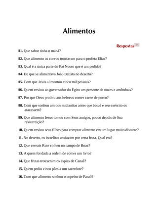 Alimentos
Respostas >
01. Que sabor tinha o maná?
02. Que alimento os corvos trouxeram para o profeta Elias?
03. Qual é a única parte do Pai Nosso que é um pedido?
04. De que se alimentava João Batista no deserto?
05. Com que Jesus alimentou cinco mil pessoas?
06. Quem enviou ao governador do Egito um presente de nozes e amêndoas?
07. Por que Deus proibiu aos hebreus comer carne de porco?
08. Com que sonhou um dos midianitas antes que Josué e seu exército os
atacassem?
09. Que alimento Jesus tomou com Seus amigos, pouco depois de Sua
ressurreição?
10. Quem enviou seus filhos para comprar alimento em um lugar muito distante?
11. No deserto, os israelitas ansiavam por certa fruta. Qual era?
12. Que cereais Rute colheu no campo de Boaz?
13. A quem foi dada a ordem de comer um livro?
14. Que frutas trouxeram os espias de Canaã?
15. Quem pediu cinco pães a um sacerdote?
16. Com que alimento sonhou o copeiro de Faraó?
 