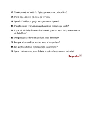 17. Na véspera de sal saída do Egito, que comeram os israelitas?
18. Quem deu alimento em troca de cavalos?
19. Quando Davi levou queijo para presentear alguém?
20. Quando quatro vegetarianos ganharam um concurso de saúde?
21. A que rei foi dado alimento diariamente, por toda a sua vida, na mesa do rei
de Babilônia?
22. Que pessoas não lavavam as mãos antes de comer?
23. Por qual alimento Esaú vendeu a sua primogenitura?
24. Em que texto bíblico é mencionado o comer mel?
25. Quem cozinhou uma junta de bois, e assim alimentou uma multidão?
Respostas >
 