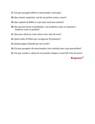 17. Em que passagem bíblica é mencionado o morcego?
18. Que animal comprimiu o pé de um profeta contra o muro?
19. Que capítulo da Bíblia é o que mais menciona animais?
20. Que pessoas foram aconselhadas a ser prudentes como as serpentes e
símplices como as pombas?
21. Que povo ofereceu como oferta cinco ratos de ouro?
22. Quem tinha 30 filhos que cavalgavam 30 jumentos?
23. Quanto pagou Salomão por um cavalo?
24. Em que passagem são mencionados cinco métodos para caçar passarinhos?
25. Em que ocasião a cabeça de um jumento chegou a custar 80 ciclos de prata?
Respostas >
 