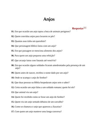 Anjos
Respostas >
01. Em que ocasião um anjo tapou a boca de animais perigosos?
02. Quem convidou anjos para lavarem os pés?
03. Quantas asas tinha um querubim?
04. Que personagem bíblico lutou com um anjo?
05. Em que passagem se menciona alimento dos anjos?
06. Para quem um anjo preparou uma refeição?
07. Que arcanjo lutou com Satanás até vencê-lo?
08. Em que ocasião alguns soldados ficaram amedrontados pela presença de um
anjo?
09. Quem antes de nascer, recebeu o nome dado por um anjo?
10. Onde se acampa o anjo do Senhor?
11. Que duas pessoas na Bíblia hospedaram anjos sem o saber?
12. Certa ocasião um anjo falou a um soldado romano; quem foi ele?
13. Que animal viu um anjo?
14. Quem foi recebido como se fosse um anjo do Senhor?
15. Quem viu um anjo sentado debaixo de um carvalho?
16. Como se chamava o anjo que apareceu a Zacarias?
17. Com quem um anjo manteve uma Ionga conversa?
 
