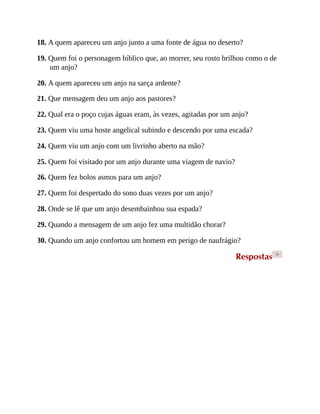 18. A quem apareceu um anjo junto a uma fonte de água no deserto?
19. Quem foi o personagem bíblico que, ao morrer, seu rosto brilhou como o de
um anjo?
20. A quem apareceu um anjo na sarça ardente?
21. Que mensagem deu um anjo aos pastores?
22. Qual era o poço cujas águas eram, às vezes, agitadas por um anjo?
23. Quem viu uma hoste angelical subindo e descendo por uma escada?
24. Quem viu um anjo com um livrinho aberto na mão?
25. Quem foi visitado por um anjo durante uma viagem de navio?
26. Quem fez bolos asmos para um anjo?
27. Quem foi despertado do sono duas vezes por um anjo?
28. Onde se lê que um anjo desembainhou sua espada?
29. Quando a mensagem de um anjo fez uma multidão chorar?
30. Quando um anjo confortou um homem em perigo de naufrágio?
Respostas >
 