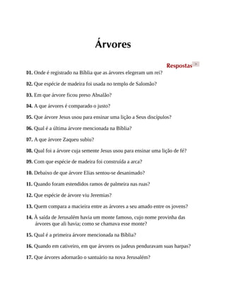 Árvores
Respostas >
01. Onde é registrado na Bíblia que as árvores elegeram um rei?
02. Que espécie de madeira foi usada no templo de Salomão?
03. Em que árvore ficou preso Absalão?
04. A que árvores é comparado o justo?
05. Que árvore Jesus usou para ensinar uma lição a Seus discípulos?
06. Qual é a última árvore mencionada na Bíblia?
07. A que árvore Zaqueu subiu?
08. Qual foi a árvore cuja semente Jesus usou para ensinar uma lição de fé?
09. Com que espécie de madeira foi construída a arca?
10. Debaixo de que árvore Elias sentou-se desanimado?
11. Quando foram estendidos ramos de palmeira nas ruas?
12. Que espécie de árvore viu Jeremias?
13. Quem compara a macieira entre as árvores a seu amado entre os jovens?
14. À saída de Jerusalém havia um monte famoso, cujo nome provinha das
árvores que ali havia; como se chamava esse monte?
15. Qual é a primeira árvore mencionada na Bíblia?
16. Quando em cativeiro, em que árvores os judeus penduravam suas harpas?
17. Que árvores adornarão o santuário na nova Jerusalém?
 