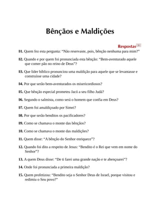 Bênçãos e Maldições
Respostas >
01. Quem fez esta pergunta: “Não reservaste, pois, bênção nenhuma para mim?”
02. Quando e por quem foi pronunciada esta bênção: “Bem-aventurado aquele
que comer pão no reino de Deus”?
03. Que líder bíblico pronunciou uma maldição para aquele que se levantasse e
construísse uma cidade?
04. Por que serão bem-aventurados os misericordiosos?
05. Que bênção especial prometeu Jacó a seu filho Judá?
06. Segundo o salmista, como será o homem que confia em Deus?
07. Quem foi amaldiçoado por Simei?
08. Por que serão benditos os pacificadores?
09. Como se chamava o monte das bênçãos?
10. Como se chamava o monte das maldições?
11. Quem disse: “A bênção do Senhor enriquece”?
12. Quando foi dito a respeito de Jesus: “Bendito é o Rei que vem em nome do
Senhor”?
13. A quem Deus disse: “De ti farei uma grande nação e te abençoarei”?
14. Onde foi pronunciada a primeira maldição?
15. Quem profetizou: “Bendito seja o Senhor Deus de Israel, porque visitou e
redimiu o Seu povo?”
 