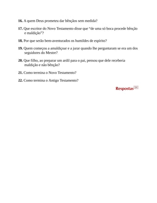16. A quem Deus prometeu dar bênçãos sem medida?
17. Que escritor do Novo Testamento disse que “de uma só boca procede bênção
e maldição”?
18. Por que serão bem-aventurados os humildes de espírito?
19. Quem começou a amaldiçoar e a jurar quando lhe perguntaram se era um dos
seguidores do Mestre?
20. Que filho, ao preparar um ardil para o pai, pensou que dele receberia
maldição e não bênção?
21. Como termina o Novo Testamento?
22. Como termina o Antigo Testamento?
Respostas >
 