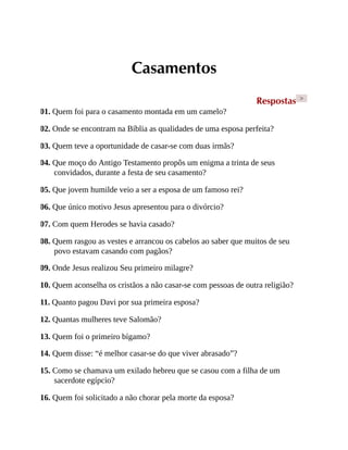 Casamentos
Respostas >
01. Quem foi para o casamento montada em um camelo?
02. Onde se encontram na Bíblia as qualidades de uma esposa perfeita?
03. Quem teve a oportunidade de casar-se com duas irmãs?
04. Que moço do Antigo Testamento propôs um enigma a trinta de seus
convidados, durante a festa de seu casamento?
05. Que jovem humilde veio a ser a esposa de um famoso rei?
06. Que único motivo Jesus apresentou para o divórcio?
07. Com quem Herodes se havia casado?
08. Quem rasgou as vestes e arrancou os cabelos ao saber que muitos de seu
povo estavam casando com pagãos?
09. Onde Jesus realizou Seu primeiro milagre?
10. Quem aconselha os cristãos a não casar-se com pessoas de outra religião?
11. Quanto pagou Davi por sua primeira esposa?
12. Quantas mulheres teve Salomão?
13. Quem foi o primeiro bígamo?
14. Quem disse: “é melhor casar-se do que viver abrasado”?
15. Como se chamava um exilado hebreu que se casou com a filha de um
sacerdote egípcio?
16. Quem foi solicitado a não chorar pela morte da esposa?
 