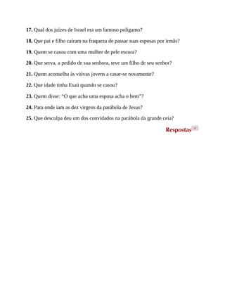 17. Qual dos juízes de Israel era um famoso polígamo?
18. Que pai e filho caíram na fraqueza de passar suas esposas por irmãs?
19. Quem se casou com uma mulher de pele escura?
20. Que serva, a pedido de sua senhora, teve um filho de seu senhor?
21. Quem aconselha às viúvas jovens a casar-se novamente?
22. Que idade tinha Esaú quando se casou?
23. Quem disse: “O que acha uma esposa acha o bem”?
24. Para onde iam as dez virgens da parábola de Jesus?
25. Que desculpa deu um dos convidados na parábola da grande ceia?
Respostas >
 