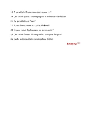 19. A que cidade Deus mesmo desceu para ver?
20. Que cidade possuía um tanque para os enfermos e inválidos?
21. De que cidade era Paulo?
22. Por qual outro nome era conhecida Betel?
23. Em que cidade Paulo pregou até a meia-noite?
24. Que cidade famosa foi comparada a um açude de águas?
25. Qual é a última cidade mencionada na Bíblia?
Respostas >
 