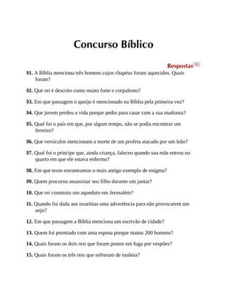 Concurso Bíblico
Respostas >
01. A Bíblia menciona três homens cujos chapéus foram aquecidos. Quais
foram?
02. Que rei é descrito como muito forte e corpulento?
03. Em que passagem o queijo é mencionado na Bíblia pela primeira vez?
04. Que jovem perdeu a vida porque pediu para casar com a sua madrasta?
05. Qual foi o país em que, por algum tempo, não se podia encontrar um
ferreiro?
06. Que versículos mencionam a morte de um profeta atacado por um leão?
07. Qual foi o príncipe que, ainda criança, faleceu quando sua mãe entrou no
quarto em que ele estava enfermo?
08. Em que texto encontramos o mais antigo exemplo de enigma?
09. Quem procurou assassinar seu filho durante um jantar?
10. Que rei construiu um aqueduto em Jerusalém?
11. Quando foi dada aos israelitas uma advertência para não provocarem um
anjo?
12. Em que passagem a Bíblia menciona um escrivão de cidade?
13. Quem foi premiado com uma esposa porque matou 200 homens?
14. Quais foram os dois reis que foram postos em fuga por vespões?
15. Quais foram os três reis que sofreram de insônia?
 