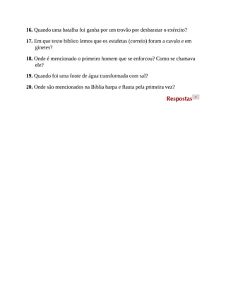 16. Quando uma batalha foi ganha por um trovão por desbaratar o exército?
17. Em que texto bíblico lemos que os estafetas (correio) foram a cavalo e em
ginetes?
18. Onde é mencionado o primeiro homem que se enforcou? Como se chamava
ele?
19. Quando foi uma fonte de água transformada com sal?
20. Onde são mencionados na Bíblia harpa e flauta pela primeira vez?
Respostas >
 