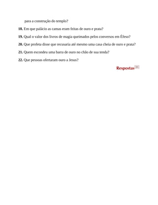 para a construção do templo?
18. Em que palácio as camas eram feitas de ouro e prata?
19. Qual o valor dos livros de magia queimados pelos conversos em Éfeso?
20. Que profeta disse que recusaria até mesmo uma casa cheia de ouro e prata?
21. Quem escondeu uma barra de ouro no chão de sua tenda?
22. Que pessoas ofertaram ouro a Jesus?
Respostas >
 