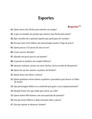 Esportes
Respostas >
01. Quem atirou três flechas para advertir um amigo?
02. A que rei mandou um profeta que atirasse uma flecha pela janela?
03. Que conselho dá o apóstolo àqueles que participam de corridas?
04. Em que outro texto bíblico são mencionados anzóis e fisga de pesca?
05. Quem pescou 153 peixes de uma só vez?
06. Como morreu Absalão?
07. Quando um peixe pescou um homem?
08. Caçavam-se perdizes nos tempos bíblicos?
09. Quantos canhotos, peritos em atirar flechas, havia na tribo de Benjamim?
10. Quem foi um dos maiores caçadores da história?
11. Quem lutou com Deus e venceu?
12. Quem prometeu enviar muitos caçadores e pescadores para buscar os filhos
de Israel?
13. Que personagem bíblico era conhecido por guiar o carro impetuosamente?
14. Quando Paulo teve que nadar para salvar sua vida?
15. Quem matou 600 homens com uma queixada de jumento?
16. Em que textos bíblicos é dada instrução sobre a pesca?
17. Em que esporte se destacou Aimaás?
 