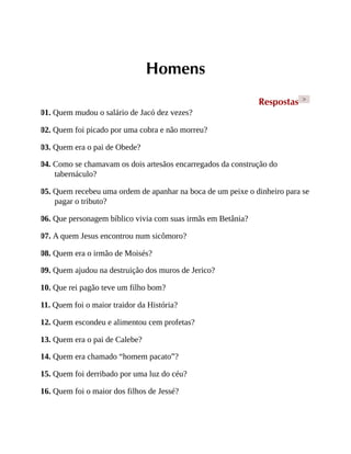 Homens
Respostas >
01. Quem mudou o salário de Jacó dez vezes?
02. Quem foi picado por uma cobra e não morreu?
03. Quem era o pai de Obede?
04. Como se chamavam os dois artesãos encarregados da construção do
tabernáculo?
05. Quem recebeu uma ordem de apanhar na boca de um peixe o dinheiro para se
pagar o tributo?
06. Que personagem bíblico vivia com suas irmãs em Betânia?
07. A quem Jesus encontrou num sicômoro?
08. Quem era o irmão de Moisés?
09. Quem ajudou na destruição dos muros de Jerico?
10. Que rei pagão teve um filho bom?
11. Quem foi o maior traidor da História?
12. Quem escondeu e alimentou cem profetas?
13. Quem era o pai de Calebe?
14. Quem era chamado “homem pacato”?
15. Quem foi derribado por uma luz do céu?
16. Quem foi o maior dos filhos de Jessé?
 