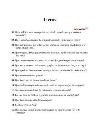 Livros
Respostas >
01. Onde a Bíblia menciona que foi encontrado um rolo, em que havia um
memorial?
02. Diz o sábio Salomão que há tempo determinado para escrever livros?
03. Quem determinou que se fizesse um gráfico de uma terra, dividido em sete
partes em um livro?
04. Quem rogou a Deus que perdoasse os israelitas, ou do contrário o riscasse do
Seu livro?
05. Que sumo sacerdote encontrou o Livro da Lei, perdido por muito tempo?
06. Que rei cortou com canivete uma porção das Escrituras e a lançou no fogo?
07. Quem pediu a Deus que seus inimigos fossem riscados do “livro dos vivos”?
08. Quem escreveu numa parede?
09. Que livro especial é mencionado por Josué?
10. Quando foram registradas em um livro todas as genealogias de um povo?
11. Quem encontrou o Livro da Lei quando reparava o templo?
12. Em que livro da Bíblia é registrado o primeiro teste de inteligência?
13. Que livro salvou a vida de Mardoqueu?
14. Existia o livro de Natã?
15. Que buscava Daniel nos livros de registro do império, entre eles o de
Jeremias?
 